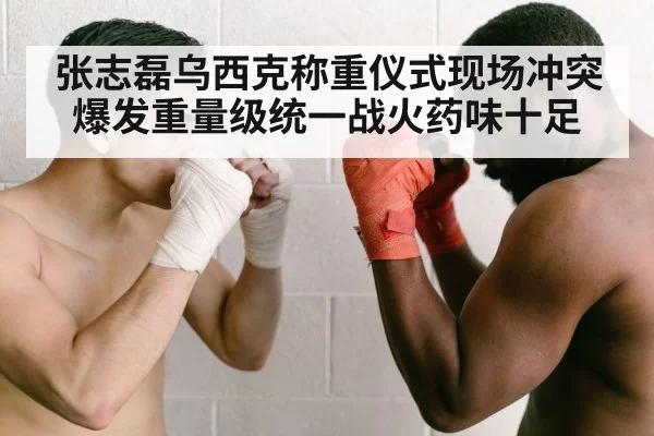 张志磊乌西克称重仪式现场冲突爆发重量级统一战火药味十足