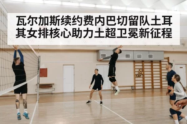 瓦尔加斯续约费内巴切留队土耳其女排核心助力土超卫冕新征程