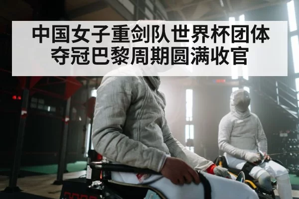 中国女子重剑队世界杯团体夺冠巴黎周期圆满收官