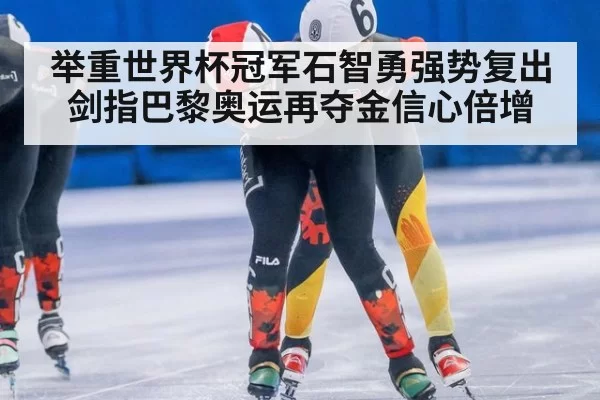 举重世界杯冠军石智勇强势复出 剑指巴黎奥运再夺金信心倍增