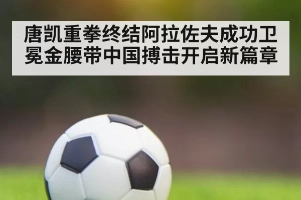 唐凯重拳终结阿拉佐夫成功卫冕金腰带中国搏击开启新篇章